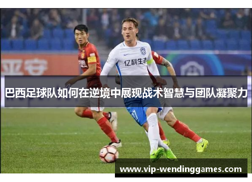 巴西足球队如何在逆境中展现战术智慧与团队凝聚力