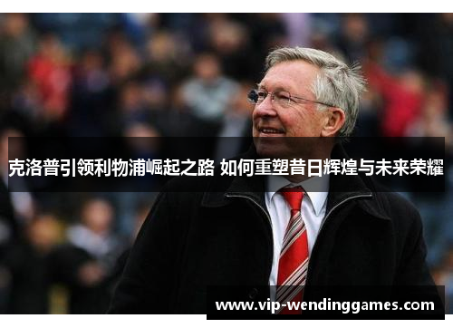 克洛普引领利物浦崛起之路 如何重塑昔日辉煌与未来荣耀
