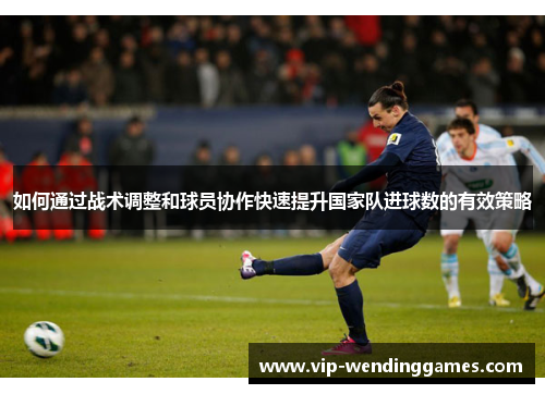 如何通过战术调整和球员协作快速提升国家队进球数的有效策略