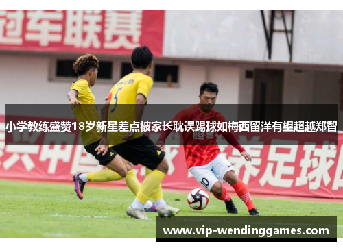 小学教练盛赞18岁新星差点被家长耽误踢球如梅西留洋有望超越郑智