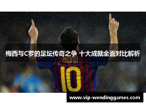 梅西与C罗的足坛传奇之争 十大成就全面对比解析