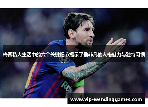 梅西私人生活中的六个关键细节揭示了他非凡的人格魅力与独特习惯