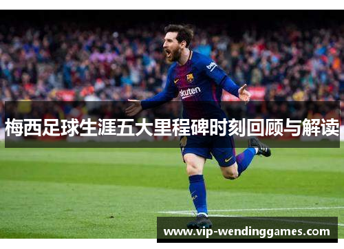 梅西足球生涯五大里程碑时刻回顾与解读