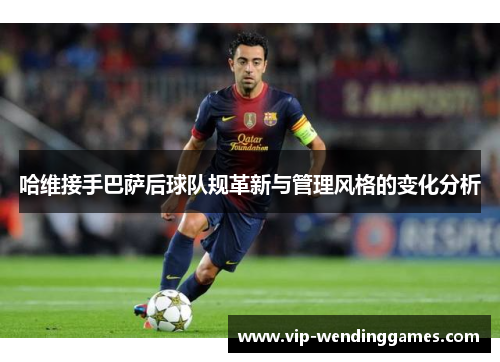 哈维接手巴萨后球队规革新与管理风格的变化分析