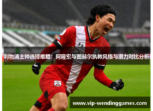 利物浦主帅选择难题：阿隆索与图赫尔执教风格与潜力对比分析