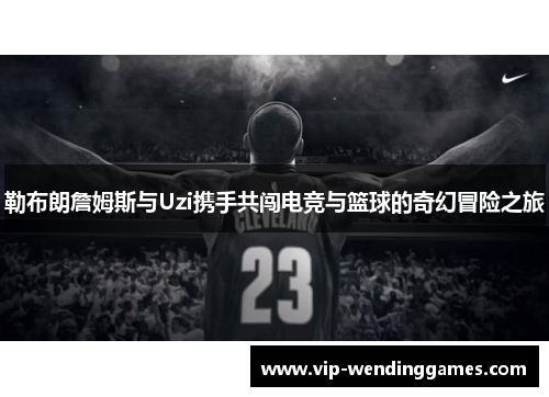 勒布朗詹姆斯与Uzi携手共闯电竞与篮球的奇幻冒险之旅