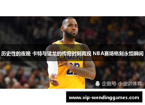 历史性的夜晚 卡特与猛龙的传奇时刻再现 NBA赛场铭刻永恒瞬间