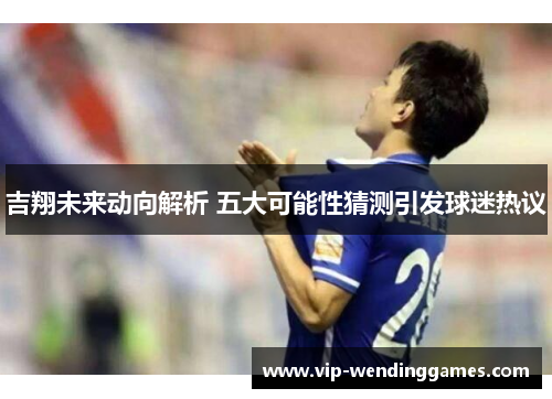 吉翔未来动向解析 五大可能性猜测引发球迷热议