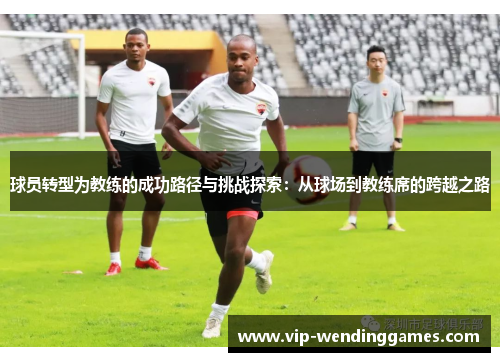 球员转型为教练的成功路径与挑战探索：从球场到教练席的跨越之路