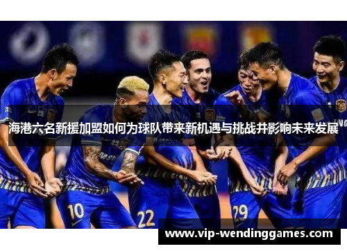 海港六名新援加盟如何为球队带来新机遇与挑战并影响未来发展