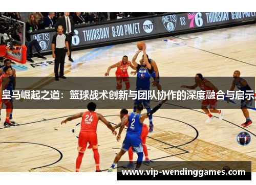 皇马崛起之道：篮球战术创新与团队协作的深度融合与启示