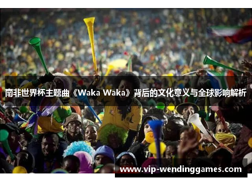 南非世界杯主题曲《Waka Waka》背后的文化意义与全球影响解析