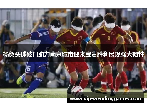 杨贺头球破门助力南京城市迎来宝贵胜利展现强大韧性