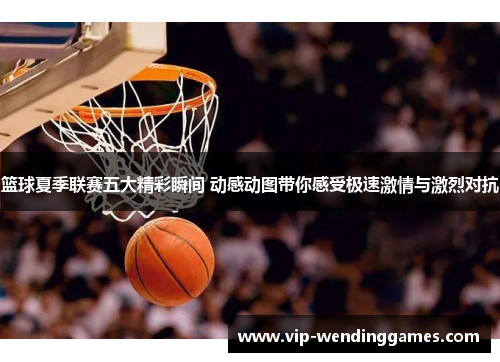 篮球夏季联赛五大精彩瞬间 动感动图带你感受极速激情与激烈对抗