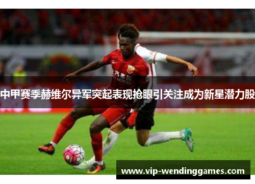 中甲赛季赫维尔异军突起表现抢眼引关注成为新星潜力股