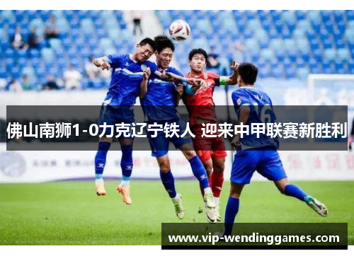 佛山南狮1-0力克辽宁铁人 迎来中甲联赛新胜利