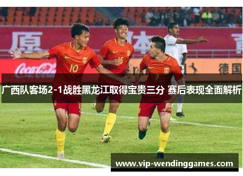 广西队客场2-1战胜黑龙江取得宝贵三分 赛后表现全面解析