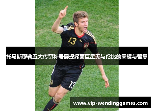 托马斯穆勒五大传奇称号展现绿茵巨星无与伦比的荣耀与智慧