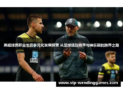英超球员职业生涯多元化发展探索 从足球场到商界与娱乐圈的跨界之路