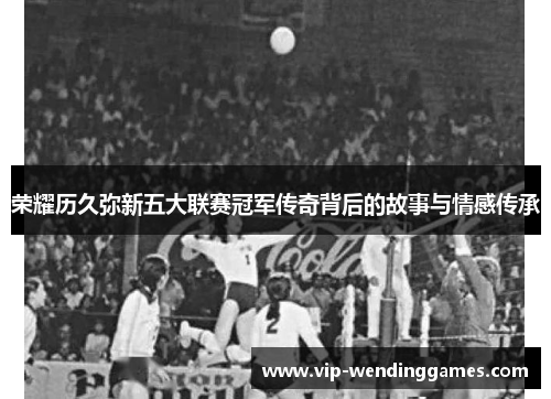 荣耀历久弥新五大联赛冠军传奇背后的故事与情感传承