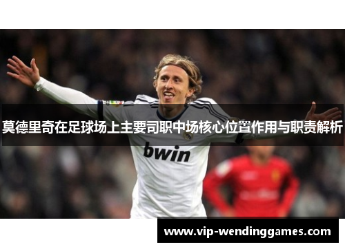 莫德里奇在足球场上主要司职中场核心位置作用与职责解析