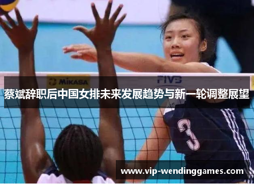 蔡斌辞职后中国女排未来发展趋势与新一轮调整展望