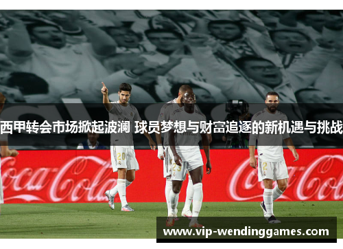 西甲转会市场掀起波澜 球员梦想与财富追逐的新机遇与挑战