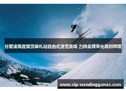 谷爱凌再度登顶崇礼站自由式滑雪赛场 力挽金牌荣光再创辉煌