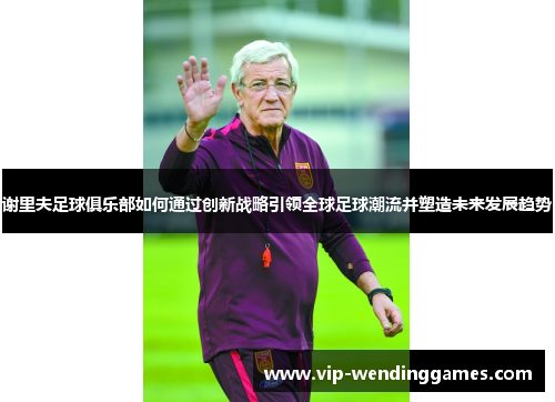 谢里夫足球俱乐部如何通过创新战略引领全球足球潮流并塑造未来发展趋势