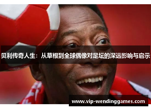贝利传奇人生：从草根到全球偶像对足坛的深远影响与启示