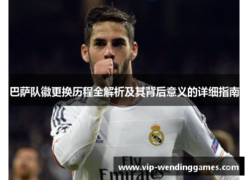 巴萨队徽更换历程全解析及其背后意义的详细指南