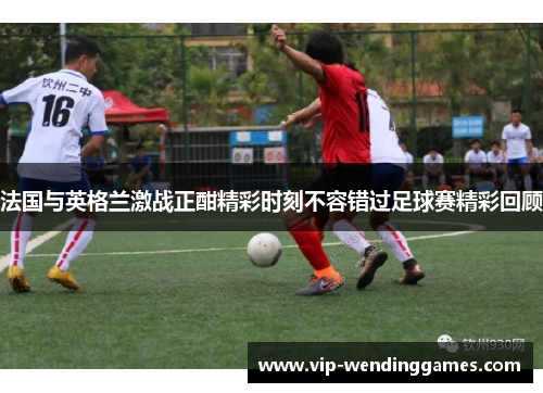 法国与英格兰激战正酣精彩时刻不容错过足球赛精彩回顾