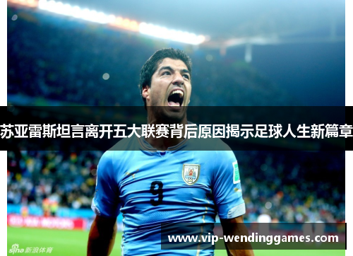 苏亚雷斯坦言离开五大联赛背后原因揭示足球人生新篇章