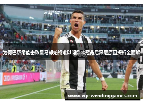 为何巴萨常能击败皇马却始终难以问鼎欧冠背后深层原因探析全面解