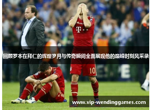 回顾罗本在拜仁的辉煌岁月与传奇瞬间全面展现他的巅峰时刻风采录 回顾罗本在拜仁的辉煌岁月与传奇瞬间全面展现他的巅峰时刻风采录