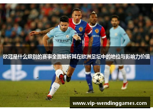 欧冠是什么级别的赛事全面解析其在欧洲足坛中的地位与影响力价值 欧冠是什么级别的赛事全面解析其在欧洲足坛中的地位与影响力价值