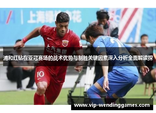 浦和红钻在亚冠赛场的战术优势与制胜关键因素深入分析全面解读探 浦和红钻在亚冠赛场的战术优势与制胜关键因素深入分析全面解读探