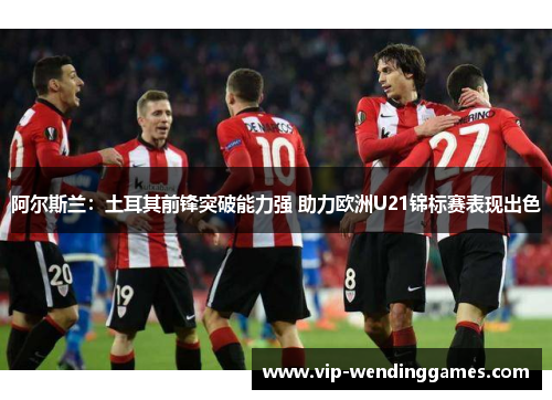 阿尔斯兰：土耳其前锋突破能力强 助力欧洲U21锦标赛表现出色