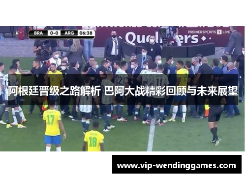 阿根廷晋级之路解析 巴阿大战精彩回顾与未来展望 阿根廷晋级之路解析 巴阿大战精彩回顾与未来展望