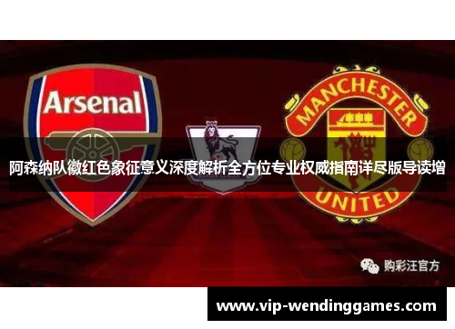 阿森纳队徽红色象征意义深度解析全方位专业权威指南详尽版导读增