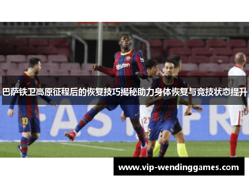 巴萨铁卫高原征程后的恢复技巧揭秘助力身体恢复与竞技状态提升