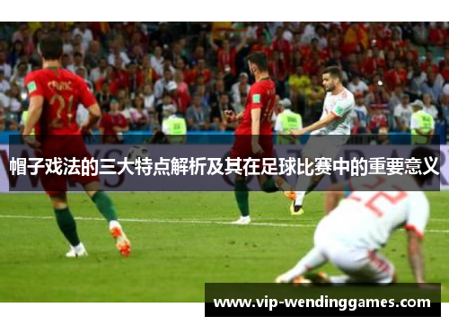 帽子戏法的三大特点解析及其在足球比赛中的重要意义