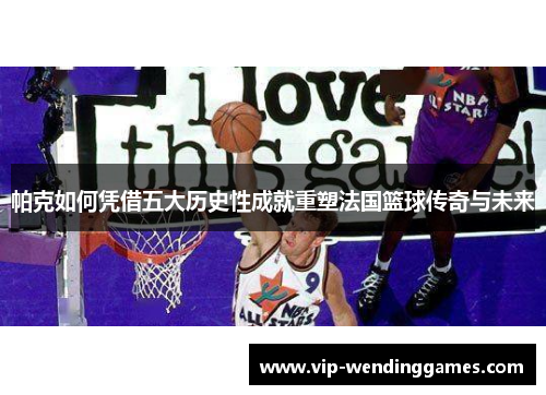 帕克如何凭借五大历史性成就重塑法国篮球传奇与未来