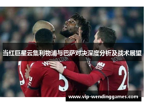 当红巨星云集利物浦与巴萨对决深度分析及战术展望