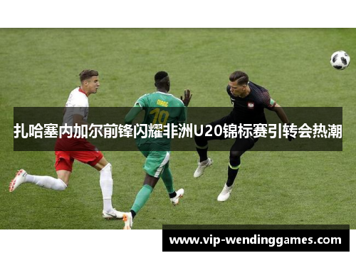 扎哈塞内加尔前锋闪耀非洲U20锦标赛引转会热潮