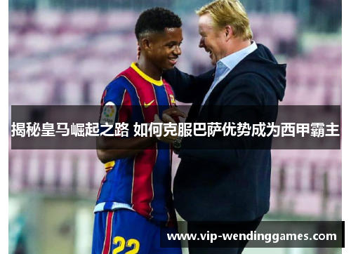 揭秘皇马崛起之路 如何克服巴萨优势成为西甲霸主 揭秘皇马崛起之路 如何克服巴萨优势成为西甲霸主