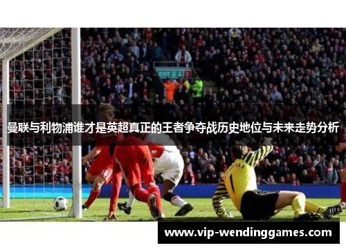 曼联与利物浦谁才是英超真正的王者争夺战历史地位与未来走势分析
