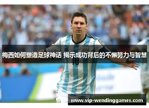 梅西如何塑造足球神话 揭示成功背后的不懈努力与智慧