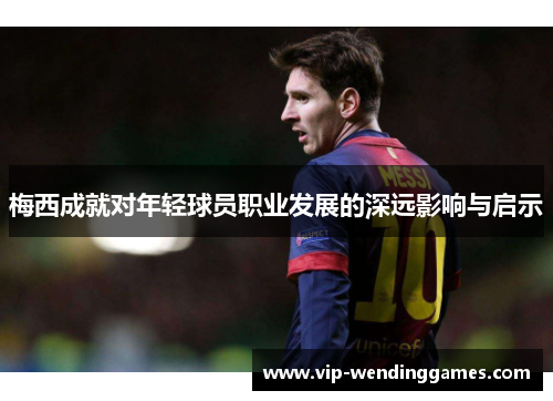 梅西成就对年轻球员职业发展的深远影响与启示 梅西成就对年轻球员职业发展的深远影响与启示