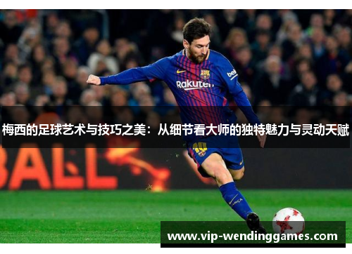 梅西的足球艺术与技巧之美：从细节看大师的独特魅力与灵动天赋